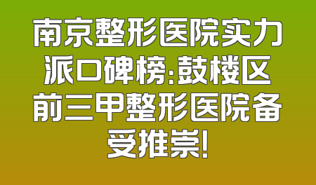 南京整形医院实力派口碑榜：鼓楼区前三甲整形医院备受推崇！