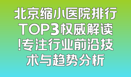 北京缩小医院排行TOP3权威解读！专注行业前沿技术与趋势分析