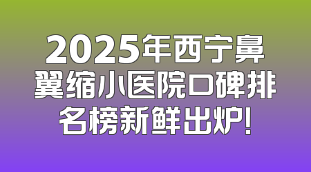 2025年西宁鼻翼缩小医院口碑排名榜新鲜出炉！
