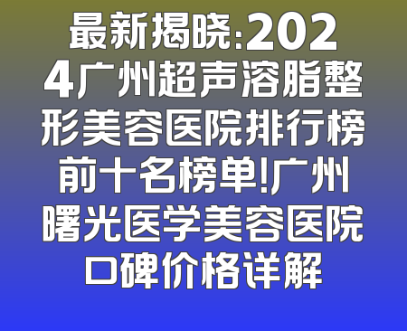 最新揭晓：2024广州超声溶脂整形美容医院排行榜前十名榜单！广州曙光医学美容医院口碑价格详解