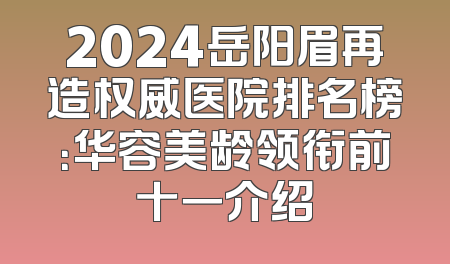 2024岳阳眉再造权威医院排名榜：华容美龄领衔前十一介绍