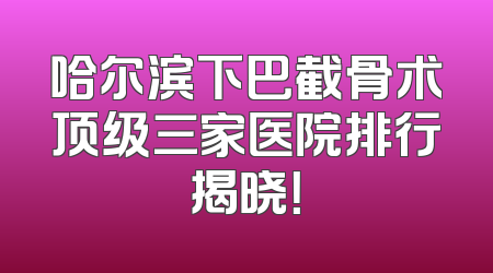 哈尔滨下巴截骨术顶级三家医院排行揭晓！