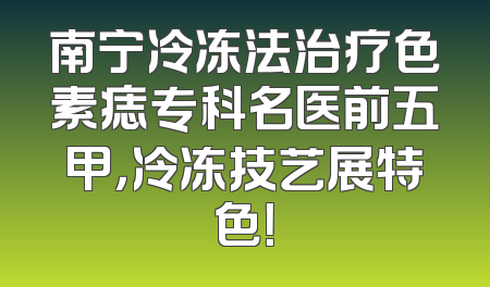 南宁冷冻法治疗色素痣专科名医前五甲，冷冻技艺展特色！