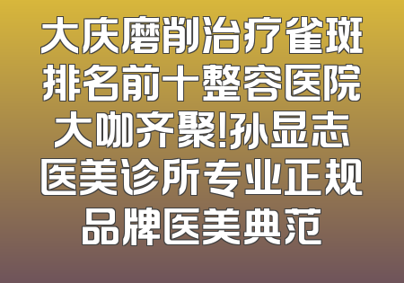 大庆磨削治疗雀斑排名前十整容医院大咖齐聚！孙显志医美诊所专业正规品牌医美典范