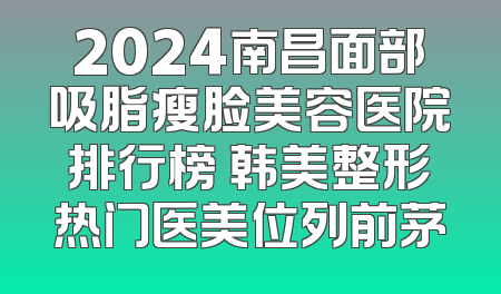 2024南昌面部吸脂瘦脸美容医院排行榜 韩美整形热门医美位列前茅