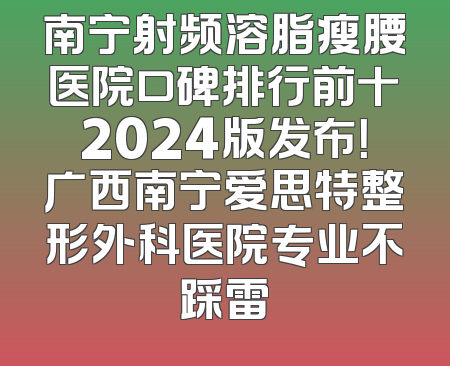 南宁射频溶脂瘦腰医院口碑排行前十2024版发布！广西南宁爱思特整形外科医院专业不踩雷