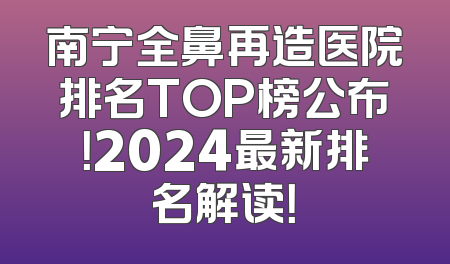 南宁全鼻再造医院排名TOP榜公布！2024最新排名解读！