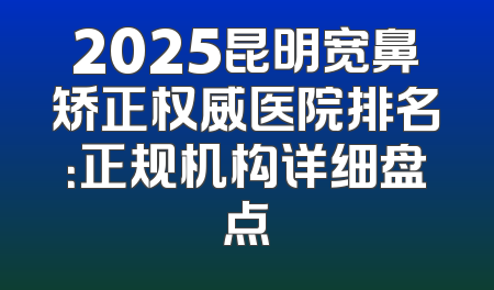 2025昆明宽鼻矫正权威医院排名：正规机构详细盘点