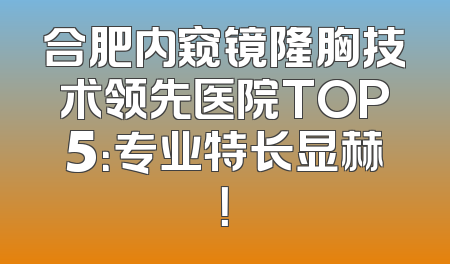 合肥内窥镜隆胸技术领先医院TOP5：专业特长显赫！