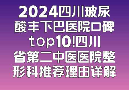 2024四川玻尿酸丰下巴医院口碑top10！四川省第二中医医院整形科推荐理由详解