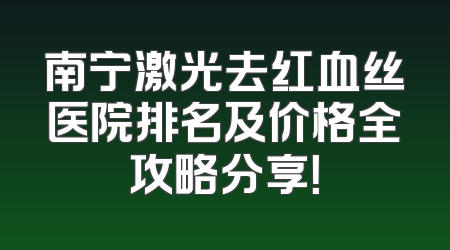 南宁激光去红血丝医院排名及价格全攻略分享！