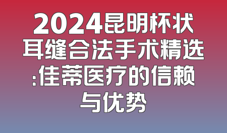 2024昆明杯状耳缝合法手术精选：佳蒂医疗的信赖与优势