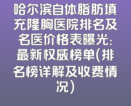 哈尔滨自体脂肪填充隆胸医院排名及名医价格表曝光：最新权威榜单（排名榜详解及收费情况）