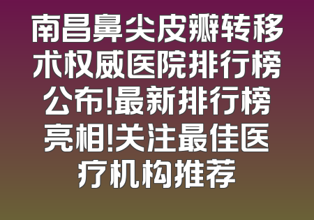南昌鼻尖皮瓣转移术权威医院排行榜公布！最新排行榜亮相！关注最佳医疗机构推荐