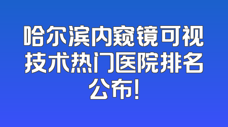哈尔滨内窥镜可视技术热门医院排名公布！