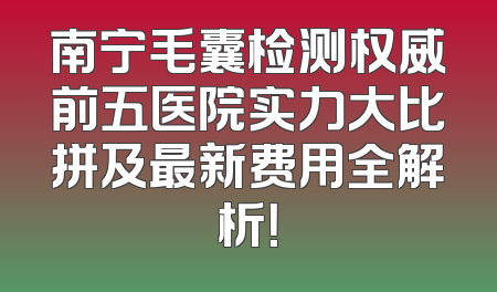 南宁毛囊检测权威前五医院实力大比拼及最新费用全解析！