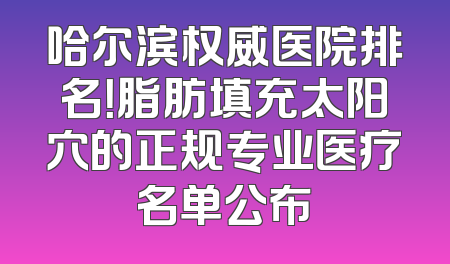哈尔滨权威医院排名！脂肪填充太阳穴的正规专业医疗名单公布
