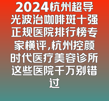2024杭州超导光波治咖啡斑十强正规医院排行榜专家横评，杭州控颜时代医疗美容诊所这些医院千万别错过