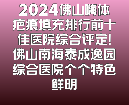 2024佛山嗨体疤痕填充排行前十佳医院综合评定！佛山南海泰成逸园综合医院个个特色鲜明