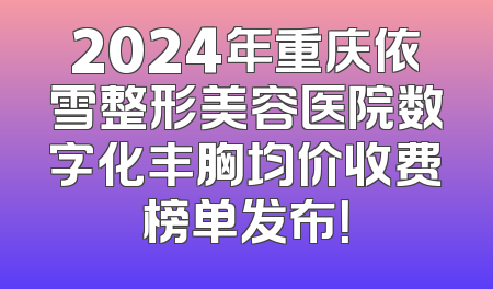 2024年重庆依雪整形美容医院数字化丰胸均价收费榜单发布！