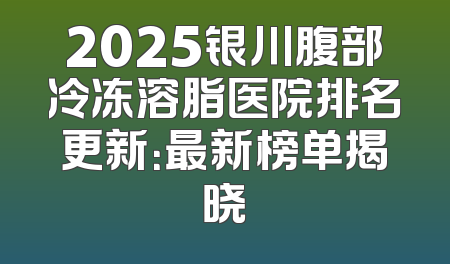 2025银川腹部冷冻溶脂医院排名更新：最新榜单揭晓