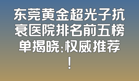 东莞黄金超光子抗衰医院排名前五榜单揭晓：权威推荐！