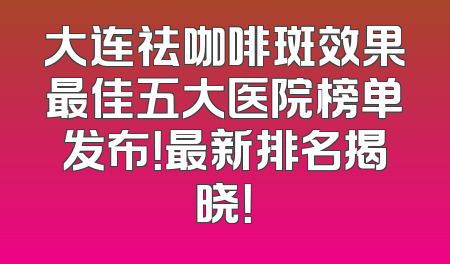 大连祛咖啡斑效果最佳五大医院榜单发布！最新排名揭晓！