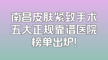 南昌皮肤紧致手术五大正规靠谱医院榜单出炉！