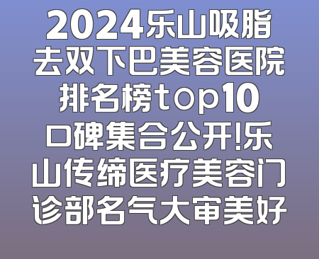 2024乐山吸脂去双下巴美容医院排名榜top10口碑集合公开！乐山传缔医疗美容门诊部名气大审美好