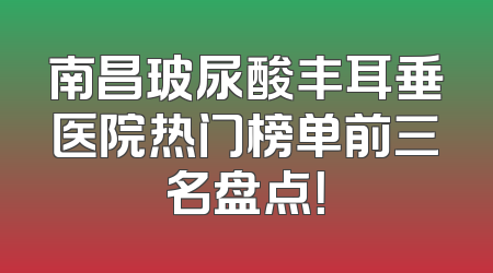 南昌玻尿酸丰耳垂医院热门榜单前三名盘点！