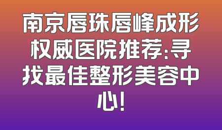 南京唇珠唇峰成形权威医院推荐：寻找最佳整形美容中心！