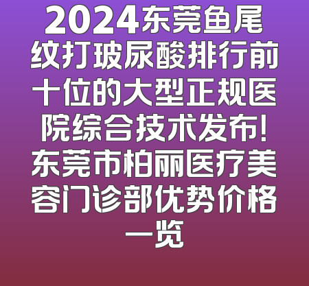 2024东莞鱼尾纹打玻尿酸排行前十位的大型正规医院综合技术发布！东莞市柏丽医疗美容门诊部优势价格一览