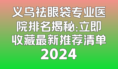 义乌祛眼袋专业医院排名揭秘：立即收藏最新推荐清单2024