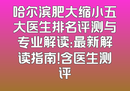 哈尔滨肥大缩小五大医生排名评测与专业解读：最新解读指南！含医生测评