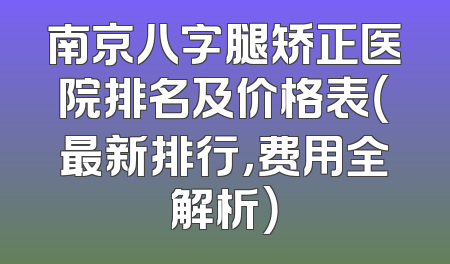南京八字腿矫正医院排名及价格表（最新排行，费用全解析）