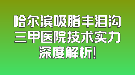 哈尔滨吸脂丰泪沟三甲医院技术实力深度解析！