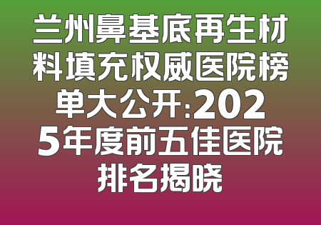 兰州鼻基底再生材料填充权威医院榜单大公开：2025年度前五佳医院排名揭晓