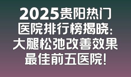 2025贵阳热门医院排行榜揭晓：大腿松弛改善效果最佳前五医院！