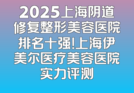 2025上海阴道修复整形美容医院排名十强！上海伊美尔医疗美容医院实力评测