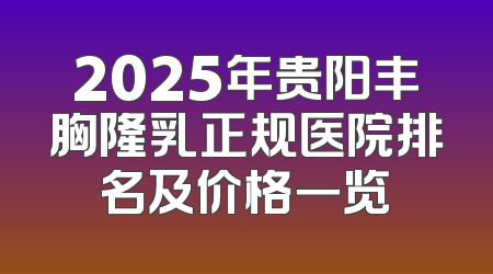 2025年贵阳丰胸隆乳正规医院排名及价格一览