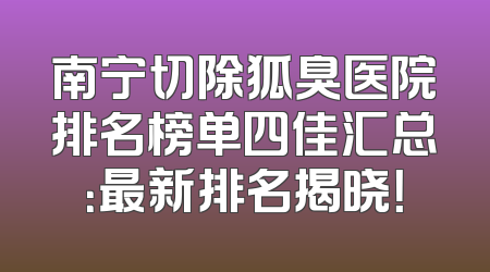 南宁切除狐臭医院排名榜单四佳汇总：最新排名揭晓！