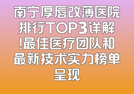 南宁厚唇改薄医院排行TOP3详解！最佳医疗团队和最新技术实力榜单呈现