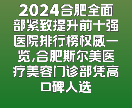2024合肥全面部紧致提升前十强医院排行榜权威一览，合肥斯尔美医疗美容门诊部凭高口碑入选