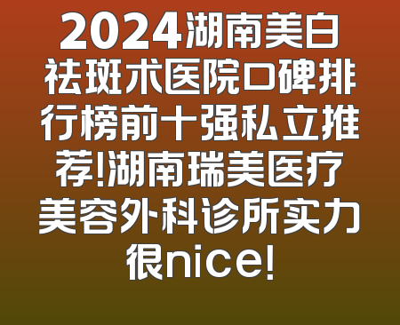 2024湖南美白祛斑术医院口碑排行榜前十强私立推荐！湖南瑞美医疗美容外科诊所实力很nice！