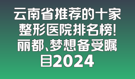 云南省推荐的十家整形医院排名榜！丽都、梦想备受瞩目2024