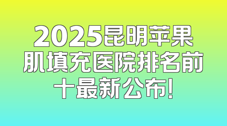2025昆明苹果肌填充医院排名前十最新公布！