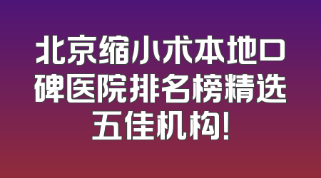 北京缩小术本地口碑医院排名榜精选五佳机构！