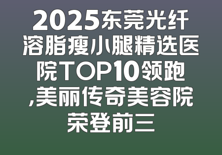 2025东莞光纤溶脂瘦小腿精选医院TOP10领跑，美丽传奇美容院荣登前三