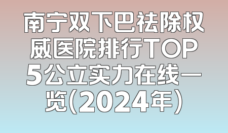 南宁双下巴祛除权威医院排行TOP5公立实力在线一览（2024年）