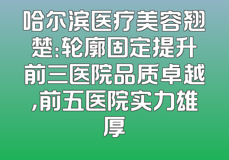 哈尔滨医疗美容翘楚：轮廓固定提升前三医院品质卓越，前五医院实力雄厚